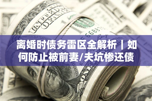 济南离婚时债务雷区全解析｜如何防止被前妻/夫坑惨还债？
